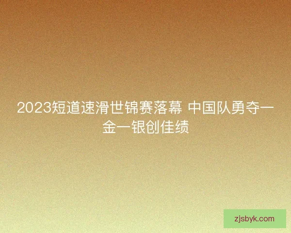 2023短道速滑世锦赛落幕 中国队勇夺一金一银创佳绩