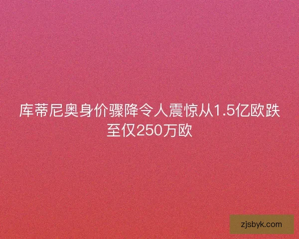 库蒂尼奥身价骤降令人震惊从1.5亿欧跌至仅250万欧