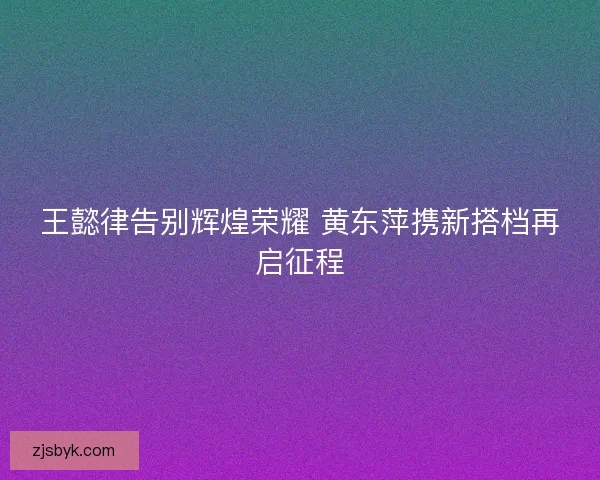 王懿律告别辉煌荣耀 黄东萍携新搭档再启征程